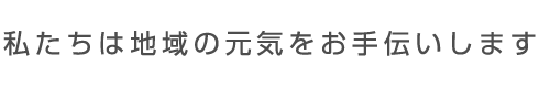 私たちは地域の元気をお手伝いします